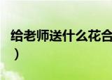 给老师送什么花合适（适合给老师送的花介绍）