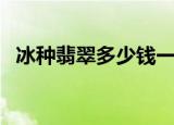 冰种翡翠多少钱一克（冰种翡翠价格多少）
