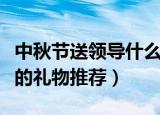 中秋节送领导什么礼物（适合中秋节送给领导的礼物推荐）
