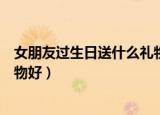 女朋友过生日送什么礼物好浪漫的（女朋友过生日送什么礼物好）