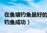 在鱼塘钓鱼最好的方法（四个方法帮助你更好钓鱼成功）