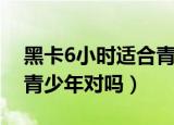 黑卡6小时适合青少年吗（黑卡6小时不适合青少年对吗）