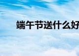 端午节送什么好（端午节送什么合适）