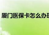厦门医保卡怎么办理（厦门医保卡办理方法）