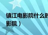镇江电影院什么时候恢复营业2022（镇江电影院）