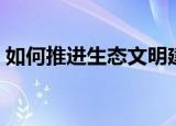 如何推进生态文明建设（怎么发展生态文明）