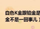 白色K金跟铂金是一回事儿吗（白色K金跟铂金不是一回事儿）