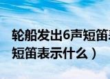 轮船发出6声短笛表示什么? A（轮船发出6声短笛表示什么）