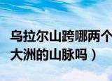 乌拉尔山跨哪两个大洲的山脉（乌拉尔山是跨大洲的山脉吗）