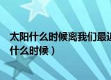 太阳什么时候离我们最近和最远（太阳离我们最近和最远是什么时候）