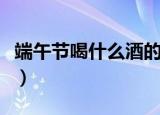 端午节喝什么酒的风俗（端午节可以喝什么酒）