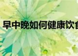 早中晚如何健康饮食（早中晚健康饮食习惯）