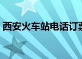 西安火车站电话订票（西安火车票订票电话）