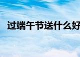 过端午节送什么好（适合端午节送的礼物）
