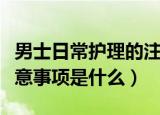 男士日常护理的注意事项（男士日常护理的注意事项是什么）