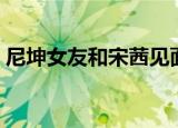 尼坤女友和宋茜见面（宋茜电视剧尼坤探班）