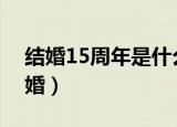 结婚15周年是什么婚（结婚第十五年叫水晶婚）
