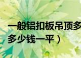 一般铝扣板吊顶多少钱（600 600铝扣板吊顶多少钱一平）