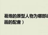葛炮的原型人物为哪部动画配音（葛炮的原型人物为什么动画的配音）