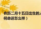 农历二月十五日出生的人如何（农历二月十五日出生的人如何命运怎么样）