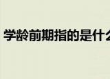学龄前期指的是什么时候（下面为大家解答）