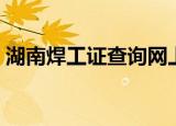 湖南焊工证查询网上查询（湖南焊工证查询）