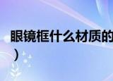 眼镜框什么材质的好（眼镜框什么材质是最好）