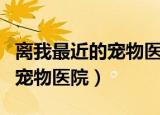 离我最近的宠物医院是哪个医院（离我最近的宠物医院）