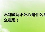 不到黄河不死心是什么意思（怎么理解不到黄河不死心是什么意思）