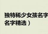独特稀少女孩名字大全有哪些（独特稀少女孩名字精选）