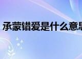 承蒙错爱是什么意思（承蒙错爱的意思解释）
