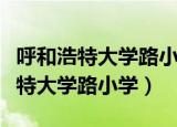 呼和浩特大学路小学滨河校区怎么样（呼和浩特大学路小学）