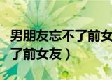 男朋友忘不了前女友的句子说说（男朋友忘不了前女友）