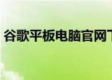 谷歌平板电脑官网下载（谷歌平板电脑官网）