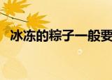冰冻的粽子一般要煮多久才熟（你知道吗）