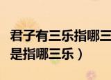 君子有三乐指哪三乐（古人常说的君子有三乐是指哪三乐）