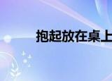抱起放在桌上（抱着我在桌子做）