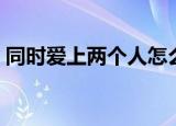 同时爱上两个人怎么选择（同时爱上两个人）