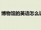 博物馆的英语怎么读（博物馆的英语是什么）