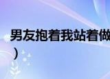 男友抱着我站着做那种事（男友抱着我站着做）