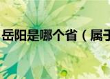 岳阳是哪个省（属于哪个省份 岳阳是哪里的）