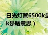 日光灯管6500k是什么意思（日光灯管6500k是啥意思）