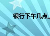 银行下午几点上班（银行上班时间）