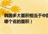 韩国多大面积相当于中国哪个省（韩国多大面积相当于中国哪个省的面积）