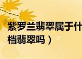 紫罗兰翡翠属于什么档次（紫罗兰翡翠属于高档翡翠吗）