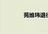 苑维玮退役了吗（苑维玮）