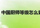 中国厨师等级怎么划分（中国厨师等级介绍）