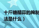十斤糖醋蒜的腌制方法（十斤糖醋蒜的腌制方法是什么）