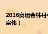 2016奥运会林丹vs李宗伟（奥运会林丹vs李宗伟）