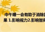  中午睡一会有助于消除困倦，但经常盼着睡会会造成什么后果 1.影响视力2.影响智商